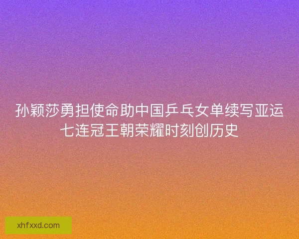 孙颖莎勇担使命助中国乒乓女单续写亚运七连冠王朝荣耀时刻创历史